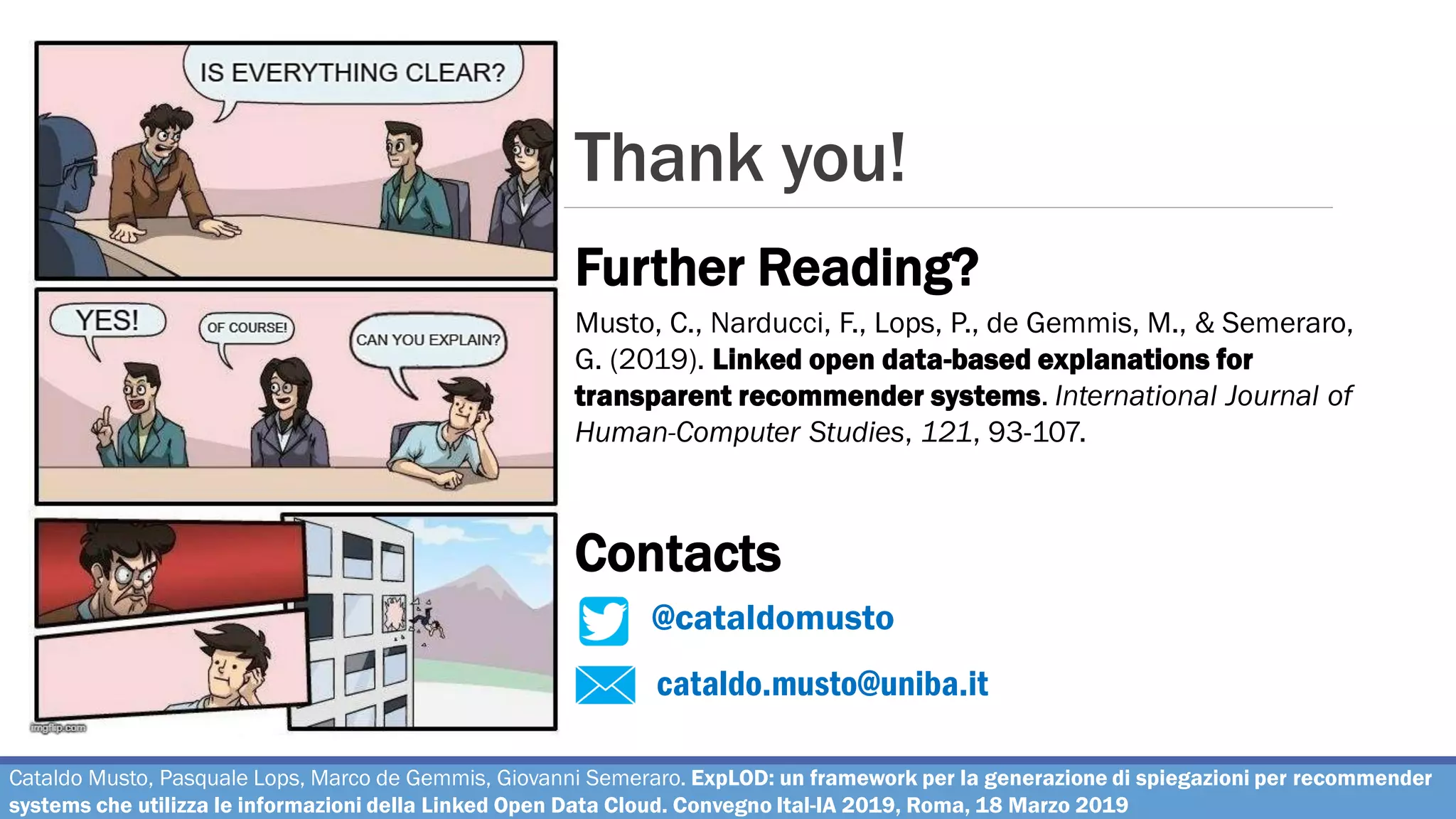 Thank you!
cataldo.musto@uniba.it
@cataldomusto
Further Reading?
Contacts
Musto, C., Narducci, F., Lops, P., de Gemmis, M., & Semeraro,
G. (2019). Linked open data-based explanations for
transparent recommender systems. International Journal of
Human-Computer Studies, 121, 93-107.
Cataldo Musto, Pasquale Lops, Marco de Gemmis, Giovanni Semeraro. ExpLOD: un framework per la generazione di spiegazioni per recommender
systems che utilizza le informazioni della Linked Open Data Cloud. Convegno Ital-IA 2019, Roma, 18 Marzo 2019
 