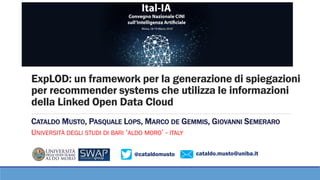 @cataldomusto cataldo.musto@uniba.it
ExpLOD: un framework per la generazione di spiegazioni
per recommender systems che utilizza le informazioni
della Linked Open Data Cloud
CATALDO MUSTO, PASQUALE LOPS, MARCO DE GEMMIS, GIOVANNI SEMERARO
UNIVERSITÀ DEGLI STUDI DI BARI ‘ALDO MORO’ - ITALY
 