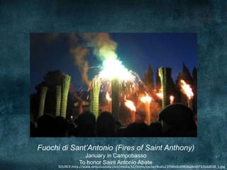 Fuochi di Sant’Antonio (Fires of Saint Anthony)
                    January in Campobasso
                  To honor Saint Antonio Abate
      SOURCE:http://www.deliciousitaly.com/media/k2/items/cache/4cafa21f58b00d9806ade60732bdd038_L.jpg
 