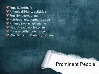 Pope Celestino V
Antonio di Pietro, politician
Fred Bongusto, singer
Achille Sannia, mathematician
Antonio Nobile, astronomer
Pasquale Albino, historian
Francesco Pietrunto, surgeon
Gian Vincenzo Ciarlanti, historian




                                     Prominent People
 