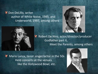 Don DeLillo, writer
 author of White Noise, 1985, and
    Underworld, 1997, among others



                      Robert De Niro, actor/director/producer
                          Godfather part II,
                              Meet the Parents, among others


Mario Lanza, tenor singer/actor in the 50s
    Held concerts at the venues
      like the Hollywood Bowl, etc.
 