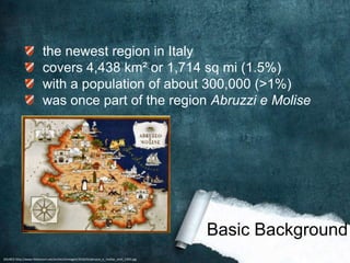 the newest region in Italy
                         covers 4,438 km² or 1,714 sq mi (1.5%)
                         with a population of about 300,000 (>1%)
                         was once part of the region Abruzzi e Molise




                                                                                          Basic Background
SOURCE:http://www.histonium.net/archivi/immagini/2010/A/abruzzo_e_molise_until_1950.jpg
 