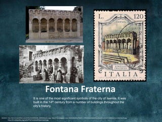 Fontana Fraterna
                                            It is one of the most significant symbols of the city of Isernia. It was
                                            built in the 14th century from a number of buildings throughout the
                                            city’s history.


SOURCE: http://farm3.staticflickr.com/2191/2144003648_3d99336ea9_b.jpg, http://3.bp.blogspot.com/-ZeCDLdGdQls/T4mT_V_RYGI/AAAAAAAAPSU/peUOSyvmtxY/s1600/Isernia+120+lire+2.jpg,
        http://it.wikipedia.org/wiki/File:Fontanafraternaold.jpg
 