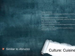 IMAGE SOURCES:
                     http://www.barilla.com/bulk_imported/A0_RI_ID33375.jp
                     g
                     http://www.rusticocooking.com/molise.htm
                     http://www.cookipedia.co.uk/recipes_wiki/File:Formagge
                     a_del_Sannio_cheese.jpg
                     http://www.italian-cheese.org/
                     http://www.cookipedia.co.uk/wiki/images/a/ad/Scamorz
                     _Molisana_cheese.jpg
                     http://blog.cookitaly.com/2010/02/cavatelli-e-bietole-
                     italy-cooking-school.html




Similar to Abruzzo
                                Culture: Cuisine
 