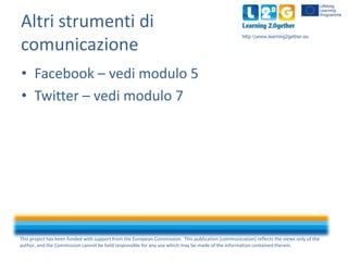 Altri strumenti di
comunicazione

http:www.learning2gether.eu

• Facebook – vedi modulo 5
• Twitter – vedi modulo 7

This ...