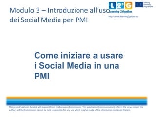 Modulo 3 – Introduzione all’uso
dei Social Media per PMI

http:www.learning2gether.eu

Come iniziare a usare
i Social Media in una
PMI

This project has been funded with support from the European Commission. This publication [communication] reflects the views only of the
author, and the Commission cannot be held responsible for any use which may be made of the information contained therein.

 