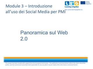 Module 3 – Introduzione
all’uso dei Social Media per PMI

http:www.learning2gether.eu

Panoramica sul Web
2.0

This project has been funded with support from the European Commission. This publication [communication] reflects the views only of the
author, and the Commission cannot be held responsible for any use which may be made of the information contained therein.

 
