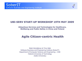 UBI-SERV START-UP WORKSHOP 19TH MAY 2009    Ubiquitous Services and Technologies for Healthcare,  Wellbeing and Public Safety in China and Finland  Agile Citizen-centric Health Matti Hämäläinen & Timo Itälä Software Business and Engineering Institute (SoberIT) Department of Computer Science and Engineering – CSE Helsinki University of Technology (Aalto University) 
