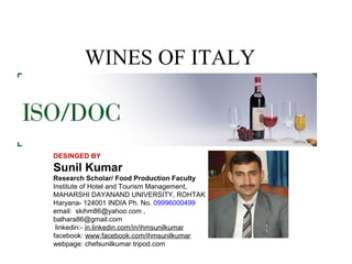 WINES OF ITALY

DESINGED BY

Sunil Kumar
Research Scholar/ Food Production Faculty
Institute of Hotel and Tourism Management,
MAHARSHI DAYANAND UNIVERSITY, ROHTAK
Haryana- 124001 INDIA Ph. No. 09996000499
email: skihm86@yahoo.com ,
balhara86@gmail.com
linkedin:- in.linkedin.com/in/ihmsunilkumar
facebook: www.facebook.com/ihmsunilkumar
webpage: chefsunilkumar.tripod.com

 