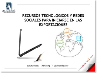 RECURSOS TECNOLOGICOS Y REDES SOCIALES PARA INICIARSE EN LAS EXPORTACIONES Luis Mayurí P.  –  Marketing - IT SolutionProvider 
