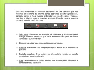 Una vez establecida la conexión estaremos en una ventana que nos
mostrara el escritorio del alumno donde podremos ejecutar aplicaciones,
controlar como si fuera nuestro ordenador con nuestro ratón y teclado,
mientras el alumno observa nuestras acciones. En esta ventana tenemos
un menú superior con 5 opciones




 Solo mirar: Dejaremos de controlar el ordenador y el alumno podrá
  trabajar mientras vemos lo que hace. Podremos recuperar el control
  volviendo a pulsar el botón.

 Bloquear: Al pulsar este botón se bloqueará el equipo

 Captura: Tomaremos una imagen del equipo remoto en el momento de
  pulsarlo

 Pantalla completa: Si se quiere ver el escritorio remoto en pantalla
  completa en nuestro ordenador

 Salir: Terminaremos el control remoto y el alumno podrá recuperar el
  control sobre su ordenador
 