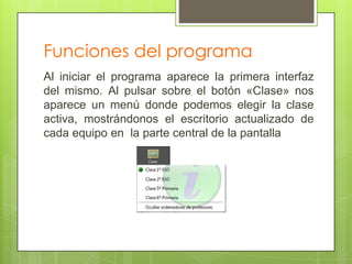 Funciones del programa
Al iniciar el programa aparece la primera interfaz
del mismo. Al pulsar sobre el botón «Clase» nos
aparece un menú donde podemos elegir la clase
activa, mostrándonos el escritorio actualizado de
cada equipo en la parte central de la pantalla
 