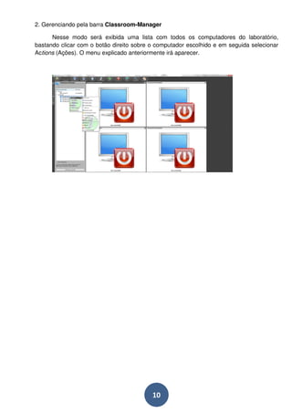 2. Gerenciando pela barra Classroom-Manager 
Nesse modo será exibida uma lista com todos os computadores do laboratório, 
bastando clicar com o botão direito sobre o computador escolhido e em seguida selecionar 
Actions (Ações). O menu explicado anteriormente irá aparecer. 
10 
