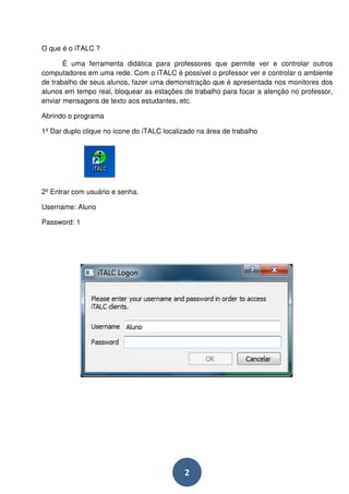 2 
O que é o iTALC ? 
É uma ferramenta didática para professores que permite ver e controlar outros 
computadores em uma rede. Com o iTALC é possível o professor ver e controlar o ambiente 
de trabalho de seus alunos, fazer uma demonstração que é apresentada nos monitores dos 
alunos em tempo real, bloquear as estações de trabalho para focar a atenção no professor, 
enviar mensagens de texto aos estudantes, etc. 
Abrindo o programa 
1º Dar duplo clique no ícone do iTALC localizado na área de trabalho 
2º Entrar com usuário e senha. 
Username: Aluno 
Password: 1 
 