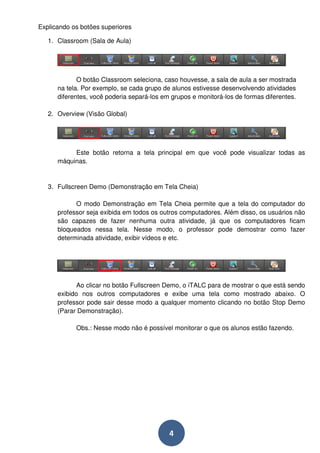 4 
Explicando os botões superiores 
1. Classroom (Sala de Aula) 
O botão Classroom seleciona, caso houvesse, a sala de aula a ser mostrada 
na tela. Por exemplo, se cada grupo de alunos estivesse desenvolvendo atividades 
diferentes, você poderia separá-los em grupos e monitorá-los de formas diferentes. 
2. Overview (Visão Global) 
Este botão retorna a tela principal em que você pode visualizar todas as 
máquinas. 
3. Fullscreen Demo (Demonstração em Tela Cheia) 
O modo Demonstração em Tela Cheia permite que a tela do computador do 
professor seja exibida em todos os outros computadores. Além disso, os usuários não 
são capazes de fazer nenhuma outra atividade, já que os computadores ficam 
bloqueados nessa tela. Nesse modo, o professor pode demostrar como fazer 
determinada atividade, exibir vídeos e etc. 
Ao clicar no botão Fullscreen Demo, o iTALC para de mostrar o que está sendo 
exibido nos outros computadores e exibe uma tela como mostrado abaixo. O 
professor pode sair desse modo a qualquer momento clicando no botão Stop Demo 
(Parar Demonstração). 
Obs.: Nesse modo não é possível monitorar o que os alunos estão fazendo. 
 