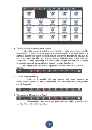 4. Window Demo (Demonstração em Janela) 
Neste modo sua tela é exibida em uma janela em todos os computadores. Os 
usuários são capazes de mudar de janela e então continuar a trabalhar. Quando o 
professor quiser deixar algum exercício, circuito ou exemplo de programa para que os 
alunos se guiem por ele para executar alguma atividade, esse modo deve ser 
selecionado. Quando esse modo está selecionado, uma tela parecida com a anterior 
é mostrada, podendo ser desabilitado clicando no botão Stop Demo. 
Obs.: Nesse modo também não é possível monitorar o que os alunos estão 
5 
fazendo. 
5. Lock All (Bloquear Todos) 
Para ter a atenção total dos alunos, você pode bloquear os 
computadores usando esse botão. Nesse modo todos os dispositivos são bloqueados 
e a tela fica preta. 
6. Text Message (Mensagem de Texto) 
Use este botão para enviar uma mensagem para todos os usuários. Por 
exemplo, lhe enviar uma nova tarefa. 
 