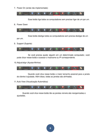 6 
7. Power On (ainda não implementado) 
Esse botão liga todos os computadores sem precisar ligar de um por um. 
8. Power Down 
Esse botão desliga todos os computadores sem precisa desligar de um 
por um. 
9. Support (Suporte) 
Se você precisa ajudar alguém em um determinado computador, você 
pode clicar nesse botão e acessar o hostname ou IP correspondente. 
10. Adjust/align (Ajustar/Alinhar) 
Quando você clica nesse botão o maior tamanho possível para a janela 
do cliente é ajustada. Além disso, todas as janelas são alinhadas. 
11. Auto View (Visualização Automática) 
Quando você clica nesse botão tão as janelas visíveis são reorganizadas e 
ajustadas. 
 
