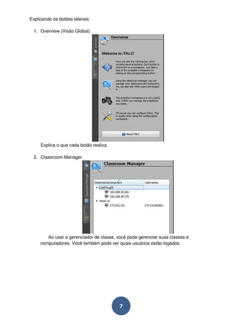 7 
Explicando os botões laterais 
1. Overview (Visão Global) 
Explica o que cada botão realiza. 
2. Classroom-Manager 
Ao usar o gerenciador de classe, você pode gerenciar suas classes e 
computadores. Você também pode ver quais usuários estão logados. 
 