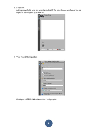 8 
3. Snapshot 
A área snapshot é uma ferramenta muito útil. Ela permite que você gerencie as 
capturas de imagens que você fez. 
4. Your iTALC Configuration 
Configura o iTALC. Não altere essa configuração. 
 