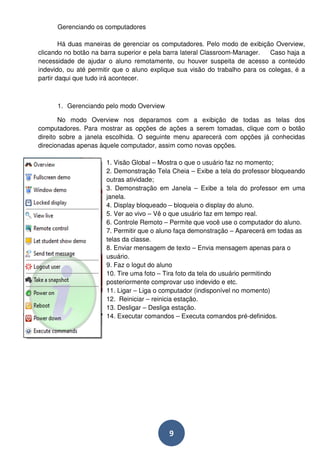 9 
Gerenciando os computadores 
Há duas maneiras de gerenciar os computadores. Pelo modo de exibição Overview, 
clicando no botão na barra superior e pela barra lateral Classroom-Manager. Caso haja a 
necessidade de ajudar o aluno remotamente, ou houver suspeita de acesso a conteúdo 
indevido, ou até permitir que o aluno explique sua visão do trabalho para os colegas, é a 
partir daqui que tudo irá acontecer. 
1. Gerenciando pelo modo Overview 
No modo Overview nos deparamos com a exibição de todas as telas dos 
computadores. Para mostrar as opções de ações a serem tomadas, clique com o botão 
direito sobre a janela escolhida. O seguinte menu aparecerá com opções já conhecidas 
direcionadas apenas àquele computador, assim como novas opções. 
1. Visão Global – Mostra o que o usuário faz no momento; 
2. Demonstração Tela Cheia – Exibe a tela do professor bloqueando 
outras atividade; 
3. Demonstração em Janela – Exibe a tela do professor em uma 
janela. 
4. Display bloqueado – bloqueia o display do aluno. 
5. Ver ao vivo – Vê o que usuário faz em tempo real. 
6. Controle Remoto – Permite que você use o computador do aluno. 
7. Permitir que o aluno faça demonstração – Aparecerá em todas as 
telas da classe. 
8. Enviar mensagem de texto – Envia mensagem apenas para o 
usuário. 
9. Faz o logut do aluno 
10. Tire uma foto – Tira foto da tela do usuário permitindo 
posteriormente comprovar uso indevido e etc. 
11. Ligar – Liga o computador (indisponível no momento) 
12. Reiniciar – reinicia estação. 
13. Desligar – Desliga estação. 
14. Executar comandos – Executa comandos pré-definidos. 
 