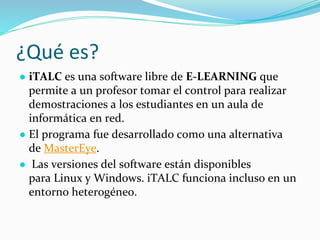 ¿Qué es?
● iTALC es una software libre de E-LEARNING que
permite a un profesor tomar el control para realizar
demostraciones a los estudiantes en un aula de
informática en red.
● El programa fue desarrollado como una alternativa
de MasterEye.
● Las versiones del software están disponibles
para Linux y Windows. iTALC funciona incluso en un
entorno heterogéneo.
 