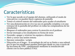 Características
● Ver lo que sucede en el equipo del alumno, utilizando el modo de
vista previa y se pueden hacer capturas de pantalla
● Tomar el control remoto del ordenador para ayudar al estudiante
● Ver una demostración en vivo (ya sea en pantalla completa o en una
ventana) de la pantalla del profesor en todas las computadoras de los
estudiantes
● Bloquear el ordenador para centrar la atención en el profesor
● Enviar mensajes a los estudiantes en forma de texto
● Encender, apagar y reiniciar los equipos a distancia
● Abrir y cerrar una sesión remota
● Ejecutar comandos / scripts
● Educación en el hogar - la tecnología de red no se limita a una subred,
por lo que los estudiantes pueden participar desde su casa a través de
las lecciones de VPN - simplemente mediante la instalación del
cliente con la clave pública iTALC
 