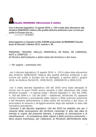 Claudia MANNINO (Movimento 5 stelle)
Con il decreto legislativo 13 agosto 2010, n. 155 è stata data attuazione alla
direttiva 2008/50/CE relativa alla qualità dell'aria ambiente e per un'aria più
pulita in Europa che ha...


presentato il: 03/10/2013

Interrogazione a risposta scritta 4-02066 presentato da MANNINO Claudia
testo di Giovedì 3 ottobre 2013, seduta n. 90

MANNINO, TERZONI, GRILLO, PARENTELA, DE ROSA, DE LORENZIS,
NUTI e LOREFICE. —
Al Ministro dell'ambiente e della tutela del territorio e del mare.

— Per sapere – premesso che:

con il decreto legislativo 13 agosto 2010, n. 155 è stata data attuazione
alla direttiva 2008/50/CE relativa alla qualità dell'aria ambiente e per
un'aria più pulita in Europa che ha abrogato, a partire dall'11 giugno
2010, le direttive 96/62/CE, 1999/30/CE, 2000/69/CE e 2002/3/CE;

con il citato decreto legislativo 155 del 2010 sono state abrogate le
norme con le quali l'Italia aveva recepito e dato attuazione alle citate
direttive europee – in special modo i decreti legislativi n. 351 del 1999,
n. 183 del 2004 e n. 152 del 2007 – stabilendo, all'articolo 19, apposite
norme transitorie e prevedendo delle regioni e delle province autonome
e del Ministero dell'ambiente e della tutela del territorio e del mare, di
provvedere al riesame e all'aggiornamento degli atti adottati in base alla
normativa previgente;
l'articolo 3 del decreto legislativo 155 del 2010 ha stabilito che per il
riesame della zonizzazione del territorio nazionale in atto alla data di
entrata in vigore del presente decreto, il progetto di zonizzazione e di
classificazione – di competenza delle regioni e delle province autonome –
deve essere trasmesso, per l'adozione, al Ministero dell'Ambiente della
1

 