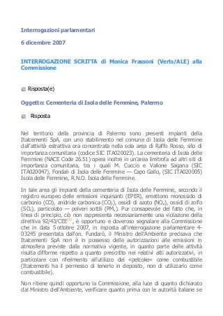 Interrogazioni parlamentari
6 dicembre 2007
INTERROGAZIONE SCRITTA di Monica Frassoni (Verts/ALE) alla
Commissione
Risposta(e)
Oggetto: Cementeria di Isola delle Femmine, Palermo
Risposta
Nel territorio della provincia di Palermo sono presenti impianti della
Italcementi SpA, con uno stabilimento nel comune di Isola delle Femmine
dall'attività estrattiva ora concentrata nella sola area di Raffo Rosso, sito di
importanza comunitaria (codice SIC ITA020023). La cementeria di Isola delle
Femmine (NACE Code 26.51) opera inoltre in un'area limitrofa ad altri siti di
importanza comunitaria, tra i quali M. Cuccio e Vallone Sagana (SIC
ITA020047), Fondali di Isola delle Femmine — Capo Gallo, (SIC ITA020005)
Isola delle Femmine, R.N.O. Isola delle Femmine.
In tale area gli impianti della cementeria di Isola delle Femmine, secondo il
registro europeo delle emissioni inquinanti (EPER), emettono monossido di
carbonio (CO), anidride carbonica (CO2), ossidi di azoto (NOx), ossidi di zolfo
(SOx), particolato — polveri sottili (PMx). Pur consapevole del fatto che, in
linea di principio, ciò non rappresenta necessariamente una violazione della
direttiva 92/43/CEE(1)
, è opportuno e doveroso segnalare alla Commissione
che in data 5 ottobre 2007, in risposta all'interrogazione parlamentare 4-
03245 presentata dall'on. Fundarò, il Ministro dell'Ambiente precisava che
Italcementi SpA non è in possesso delle autorizzazioni alle emissioni in
atmosfera previste dalla normativa vigente, in quanto parte delle attività
risulta difforme rispetto a quanto prescritto nei relativi atti autorizzativi, in
particolare con riferimento all'utilizzo del «petcoke» come combustibile
(Italcementi ha il permesso di tenerlo in deposito, non di utilizzarlo come
combustibile).
Non ritiene quindi opportuno la Commissione, alla luce di quanto dichiarato
dal Ministro dell'Ambiente, verificare quanto prima con le autorità italiane se
 