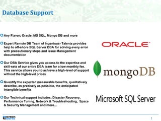 |
Any Flavor; Oracle, MS SQL, Mongo DB and more
Expert Remote DB Team of Ingenious- Talents provides
help to off-shore SQL Server DBA for solving every error
with precautionary steps and issue Management
documentation
Our DBA Service gives you access to the expertise and
skill-sets of our entire DBA team for a low monthly fee.
This service allows you to achieve a high-level of support
without the high-level prices
Quantify the expected measurable benefits, qualitatively
describe, as precisely as possible, the anticipated
intangible benefits
Our Technical support includes; Disaster Recovery,
Performance Tuning, Network & Troubleshooting, Space
& Security Management and more…
Database Support
 