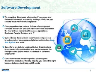 |
Software Development
We provide a Structured Information Processing and
Delivery Framework in creating strategic clarity as you
seek to drive innovation and growth
Our comprehensive suite of Software Development
services delivers an End-to-End solution that addresses
the four critical elements of business operations:
Business, People, Process and IT
Our software development expertise encompasses a
broad gamut of languages and platforms including Java,
.Net, Python and more
Our efforts are to help Leading Global Organizations
break down information silos and barriers across the
enterprise and power ahead in the face of constant
uncertainty
Our solutions are based on perfect planning and
disciplined execution, thereby helping you strike the right
balance between business and IT needs
 