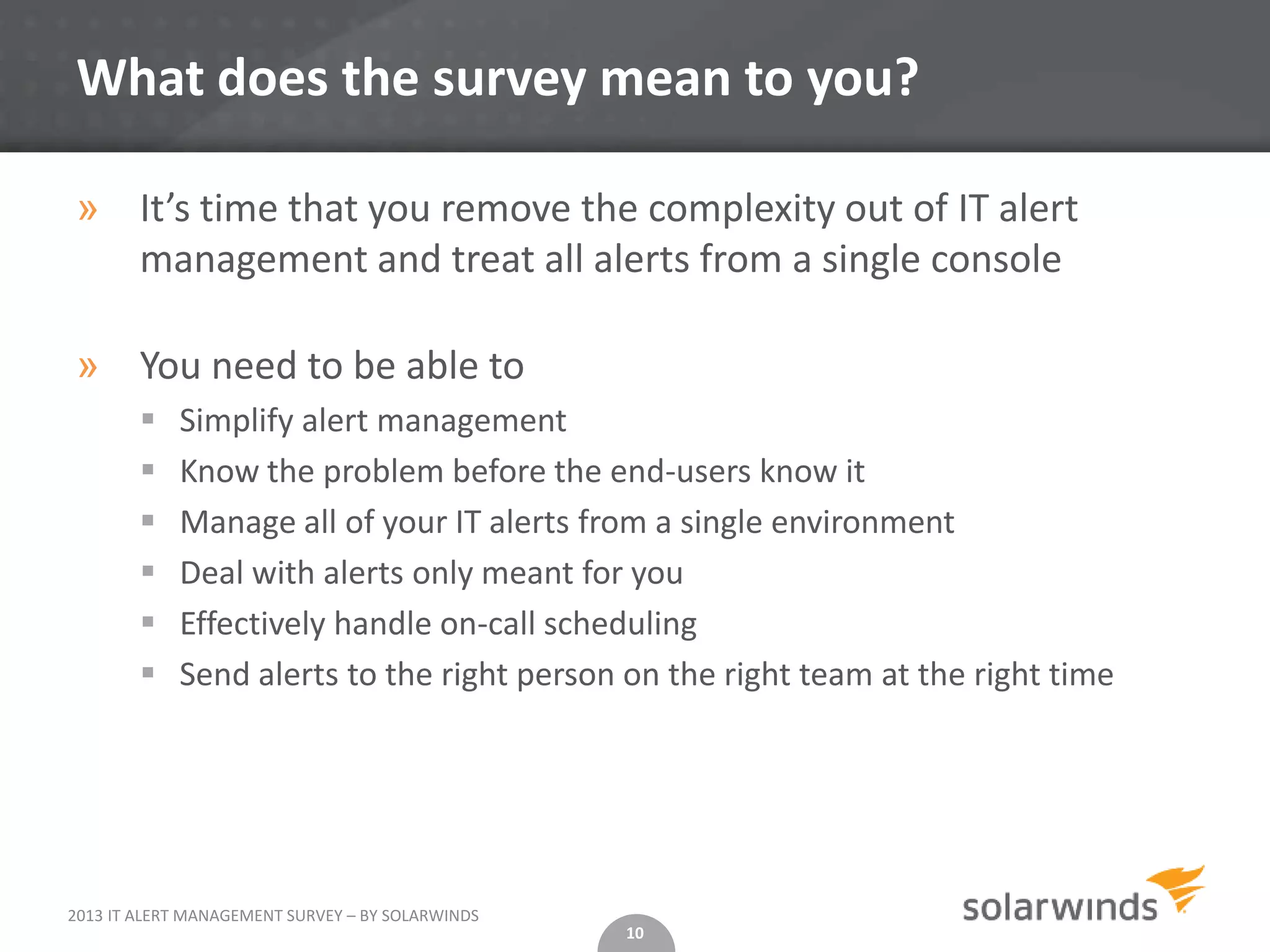 What does the survey mean to you?

» It’s time that you remove the complexity out of IT alert
  management and treat all alerts from a single console

» You need to be able to
           Simplify alert management
           Know the problem before the end-users know it
           Manage all of your IT alerts from a single environment
           Deal with alerts only meant for you
           Effectively handle on-call scheduling
           Send alerts to the right person on the right team at the right time




2013 IT ALERT MANAGEMENT SURVEY – BY SOLARWINDS
                                                  10
 