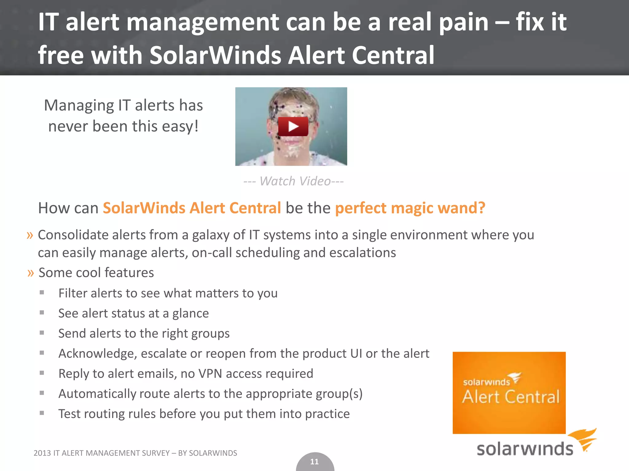 IT alert management can be a real pain – fix it
 free with SolarWinds Alert Central
   Managing IT alerts has
   never been this easy!


                                                   --- Watch Video---

 How can SolarWinds Alert Central be the perfect magic wand?
» Consolidate alerts from a galaxy of IT systems into a single environment where you
  can easily manage alerts, on-call scheduling and escalations
» Some cool features
     Filter alerts to see what matters to you
     See alert status at a glance
     Send alerts to the right groups
     Acknowledge, escalate or reopen from the product UI or the alert
     Reply to alert emails, no VPN access required
     Automatically route alerts to the appropriate group(s)
     Test routing rules before you put them into practice

 2013 IT ALERT MANAGEMENT SURVEY – BY SOLARWINDS
                                                              11
 