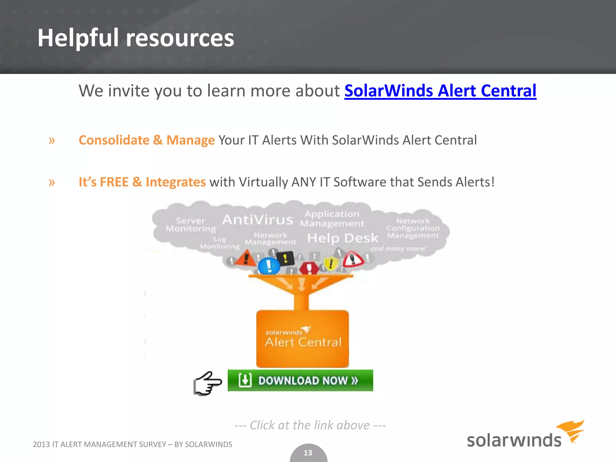 Helpful resources
          We invite you to learn more about SolarWinds Alert Central

   »      Consolidate & Manage Your IT Alerts With SolarWinds Alert Central

   »      It’s FREE & Integrates with Virtually ANY IT Software that Sends Alerts!




                                                  --- Click at the link above ---
2013 IT ALERT MANAGEMENT SURVEY – BY SOLARWINDS
                                                                13
 
