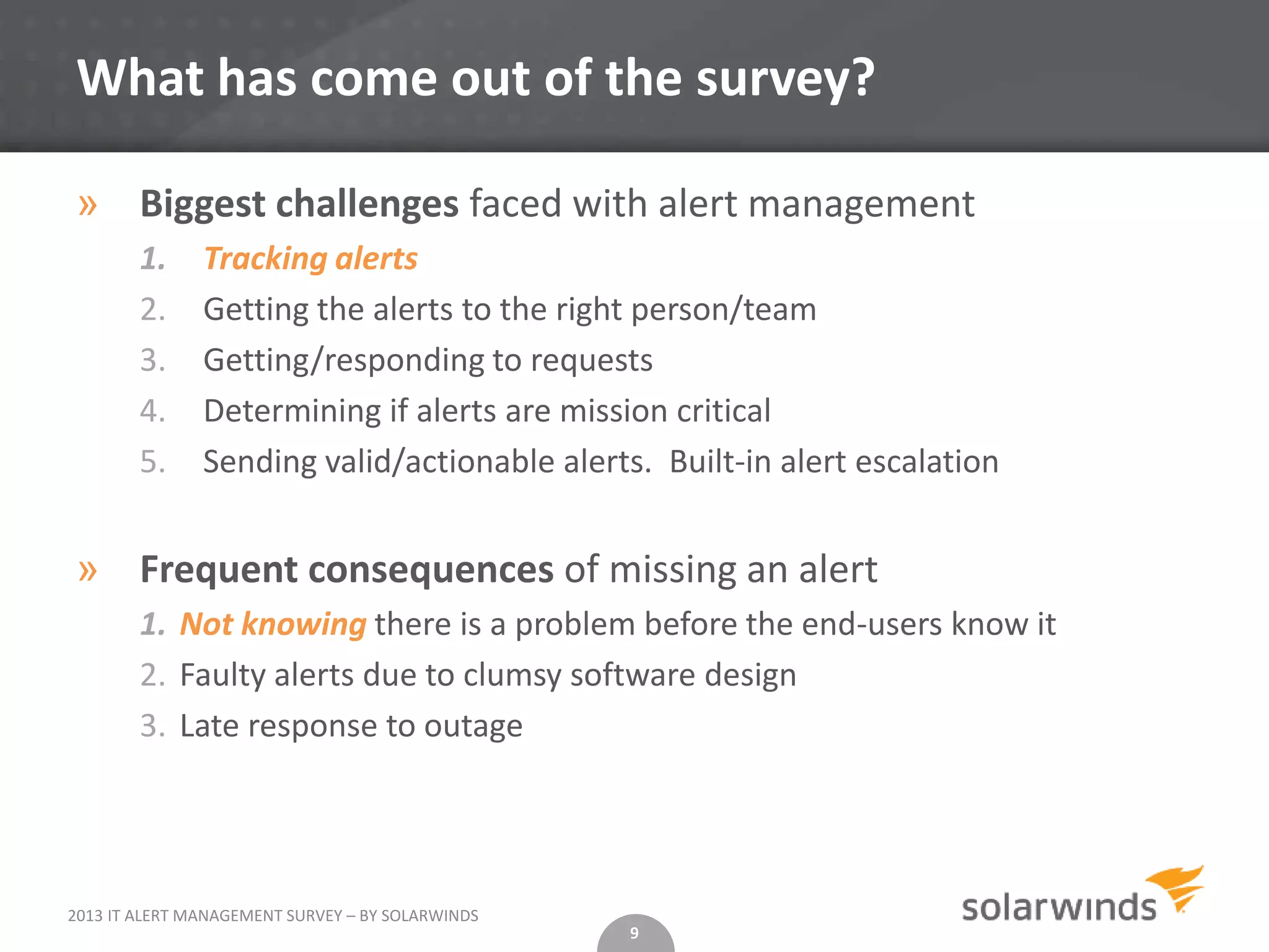 What has come out of the survey?

» Biggest challenges faced with alert management
        1.     Tracking alerts
        2.     Getting the alerts to the right person/team
        3.     Getting/responding to requests
        4.     Determining if alerts are mission critical
        5.     Sending valid/actionable alerts. Built-in alert escalation


» Frequent consequences of missing an alert
        1. Not knowing there is a problem before the end-users know it
        2. Faulty alerts due to clumsy software design
        3. Late response to outage




2013 IT ALERT MANAGEMENT SURVEY – BY SOLARWINDS
                                                  9
 