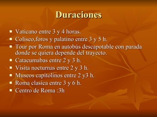 Duraciones Vaticano entre 3 y 4 horas. Coliseo,foros y palatino entre 3 y 5 h. Tour por Roma en autobús descapotable con parada donde se quiera depende del trayecto. Catacumabas entre 2 y 3 h. Visita nocturnas entre 2 y 3 h. Museos capitolinos entre 2 y3 h. Roma clasica entre 3 y 6 h. Centro de Roma :3h 