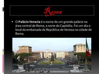 Roma
O Palácio Venezia é o nome de um grande palácio na
área central de Roma, a norte do Capitólio. Foi um dia o
local da embaixada da República de Veneza na cidade de
Roma.