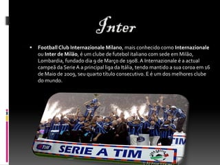  Football Club Internazionale Milano, mais conhecido como Internazionale
ou Inter de Milão, é um clube de futebol italiano com sede em Milão,
Lombardia, fundado dia 9 de Março de 1908. A Internazionale é a actual
campeã da Serie A a principal liga da Itália, tendo mantido a sua coroa em 16
de Maio de 2009, seu quarto título consecutivo. E é um dos melhores clube
do mundo.