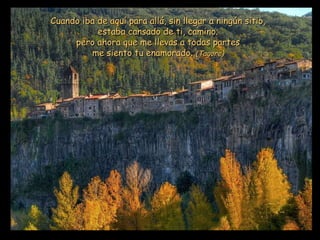 Cuando iba de aquí para allá, sin llegar a ningún sitio, estaba cansado de ti, camino; pero ahora que me llevas a todas partes me siento tu enamorado.  (Tagore) 