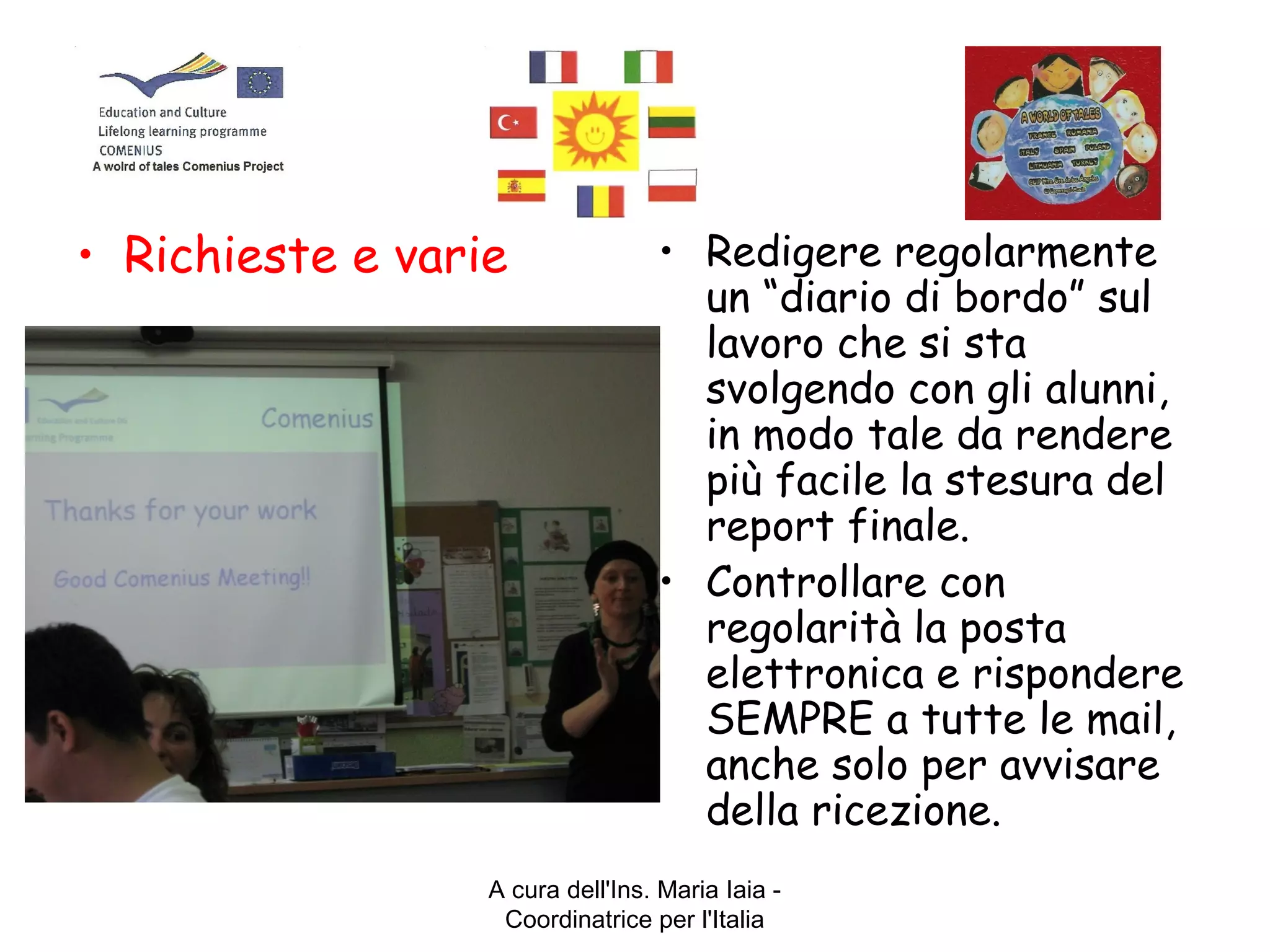 A cura dell'Ins. Maria Iaia -
Coordinatrice per l'Italia
• Richieste e varie • Redigere regolarmente
un “diario di bordo” sul
lavoro che si sta
svolgendo con gli alunni,
in modo tale da rendere
più facile la stesura del
report finale.
• Controllare con
regolarità la posta
elettronica e rispondere
SEMPRE a tutte le mail,
anche solo per avvisare
della ricezione.
 