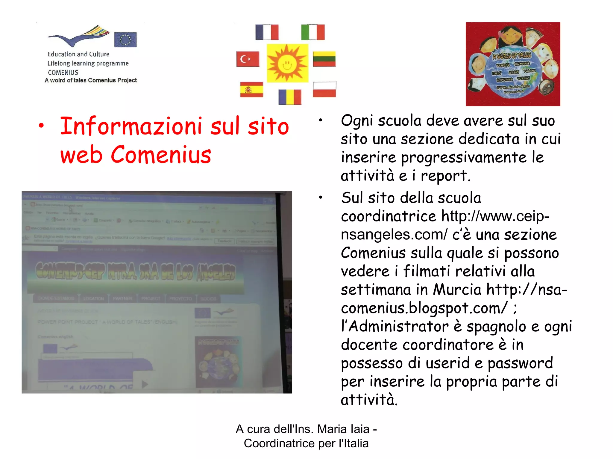 A cura dell'Ins. Maria Iaia -
Coordinatrice per l'Italia
• Informazioni sul sito
web Comenius
• Ogni scuola deve avere sul suo
sito una sezione dedicata in cui
inserire progressivamente le
attività e i report.
• Sul sito della scuola
coordinatrice http://www.ceip-
nsangeles.com/ c’è una sezione
Comenius sulla quale si possono
vedere i filmati relativi alla
settimana in Murcia http://nsa-
comenius.blogspot.com/ ;
l’Administrator è spagnolo e ogni
docente coordinatore è in
possesso di userid e password
per inserire la propria parte di
attività.
 