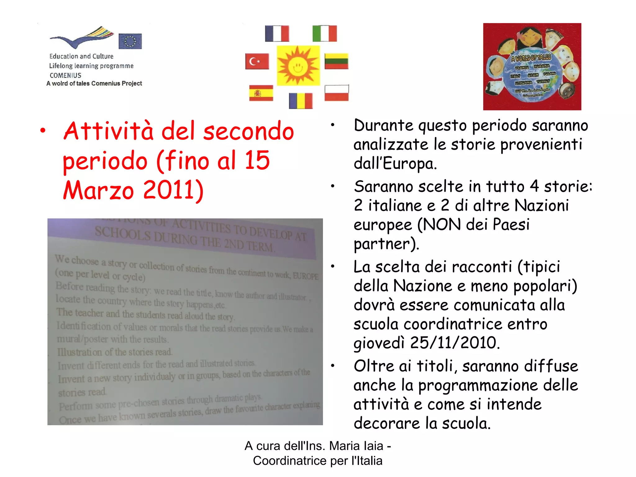 A cura dell'Ins. Maria Iaia -
Coordinatrice per l'Italia
• Attività del secondo
periodo (fino al 15
Marzo 2011)
• Durante questo periodo saranno
analizzate le storie provenienti
dall’Europa.
• Saranno scelte in tutto 4 storie:
2 italiane e 2 di altre Nazioni
europee (NON dei Paesi
partner).
• La scelta dei racconti (tipici
della Nazione e meno popolari)
dovrà essere comunicata alla
scuola coordinatrice entro
giovedì 25/11/2010.
• Oltre ai titoli, saranno diffuse
anche la programmazione delle
attività e come si intende
decorare la scuola.
 