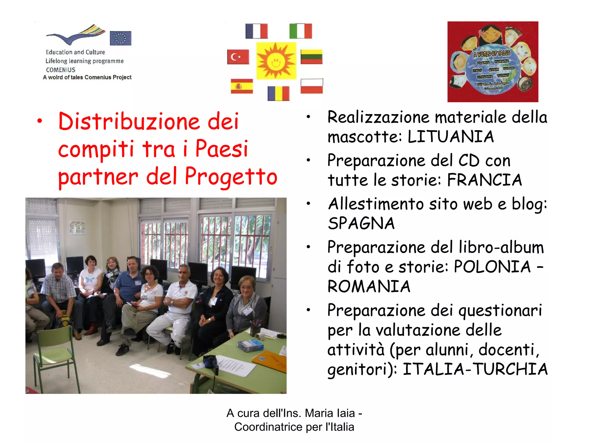 A cura dell'Ins. Maria Iaia -
Coordinatrice per l'Italia
• Distribuzione dei
compiti tra i Paesi
partner del Progetto
• Realizzazione materiale della
mascotte: LITUANIA
• Preparazione del CD con
tutte le storie: FRANCIA
• Allestimento sito web e blog:
SPAGNA
• Preparazione del libro-album
di foto e storie: POLONIA –
ROMANIA
• Preparazione dei questionari
per la valutazione delle
attività (per alunni, docenti,
genitori): ITALIA-TURCHIA
 