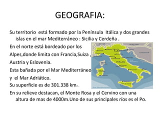GEOGRAFIA: Su territorio  está formado por la Península  Itálica y dos grandes islas en el mar Mediterráneo : Sicilia y Cerdeña . En el norte está bordeado por los  Alpes,donde limita con Francia,Suiza , Austria y Eslovenia. Esta bañada por el Mar Mediterráneo  y  el Mar Adriático. Su superficie es de 301.338 km 2 .. En su relieve destacan, el Monte Rosa y el Cervino con una altura de mas de 4000m.Uno de sus principales ríos es el Po. 