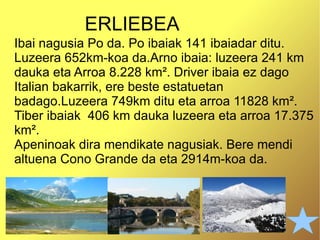 ERLIEBEA Ibai nagusia Po da. Po ibaiak 141 ibaiadar ditu. Luzeera 652km-koa da.Arno ibaia: luzeera 241 km   dauka eta Arroa   8.228 km ² . Driver ibaia ez dago Italian bakarrik, ere beste estatuetan badago.Luzeera 749km ditu eta arroa 11828 km ² . Tiber ibaiak  406 km dauka luzeera  eta arroa 17.375 km ² . Apeninoak dira mendikate nagusiak. Bere mendi altuena Cono Grande da eta 2914m-koa da. 