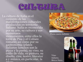 CULTURALa cultura de Italia es el conjunto de las manifestaciones culturales producidas en territorio italiano. Italia es reconocida por su arte, su cultura y sus numerosos monumentos, entre ellos la torre de Pisa y el Coliseo romano; así como por su gastronomía (platos italianos famosos son la pizza y la pasta), su vino, su estilo de vida, su pintura, su diseño, cine, teatro, literatura y música, en particular, la ópera.Pizza casera italiana.Vino italiano, Bricco Nero.