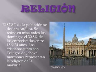 RELIGIÓNEl 87,8% de la población se declara católica. Se reúne en misa todos los domingos el 30,8% de los entrevistados entre 18 y 24 años. Los cristianos junto con Testigos de Jehová mormones representan la religión de la mayoría.VATICANO