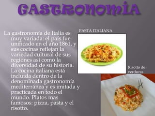 GASTRONOMÍAPASTA ITALIANALa gastronomía de Italia es muy variada: el país fue unificado en el año 1861, y sus cocinas reflejan la variedad cultural de sus regiones así como la diversidad de su historia. La cocina italiana está incluida dentro de la denominada gastronomía mediterránea y es imitada y practicada en todo el mundo. Platos mas famosos: pizza, pasta y el risotto.Risotto de verduras