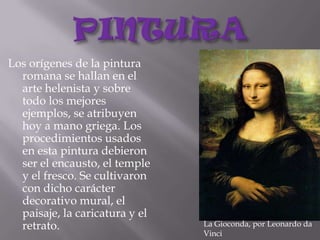 PINTURALos orígenes de la pintura romana se hallan en el arte helenista y sobre todo los mejores ejemplos, se atribuyen hoy a mano griega. Los procedimientos usados en esta pintura debieron ser el encausto, el temple y el fresco. Se cultivaron con dicho carácter decorativo mural, el paisaje, la caricatura y el retrato.La Gioconda, por Leonardo da Vinci