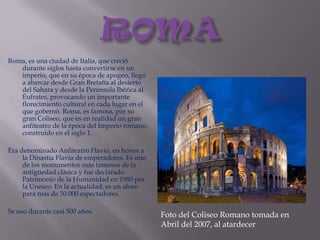 ROMARoma, es una ciudad de Italia, que creció durante siglos hasta convertirse en un imperio, que en su época de apogeo, llegó a abarcar desde Gran Bretaña al desierto del Sahara y desde la Península Ibérica al Éufrates, provocando un importante florecimiento cultural en cada lugar en el que gobernó. Roma, es famosa, por su gran Coliseo, que es en realidad un gran anfiteatro de la época del Imperio romano, construido en el siglo 1.Era denominado Anfiteatro Flavio, en honor a la Dinastía Flavia de emperadores. Es uno de los monumentos más famosos de la antigüedad clásica y fue declarado Patrimonio de la Humanidad en 1980 por la Unesco. En la actualidad, es un aforo para mas de 50.000 espectadores.Se uso durante casi 500 años.Foto del Coliseo Romano tomada en Abril del 2007, al atardecer