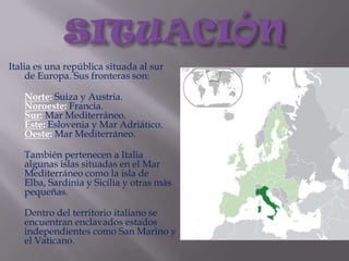 SITUACIÓNItalia es una república situada al sur de Europa. Sus fronteras son:Norte: Suiza y Austria.Noroeste: Francia.Sur: Mar Mediterráneo.Este: Eslovenia y Mar Adriático.Oeste: Mar Mediterráneo.También pertenecen a Italia algunas islas situadas en el Mar Mediterráneo como la isla de Elba, Sardinia y Sicilia y otras más pequeñas.Dentro del territorio italiano se encuentran enclavados estados independientes como San Marino y el Vaticano.
